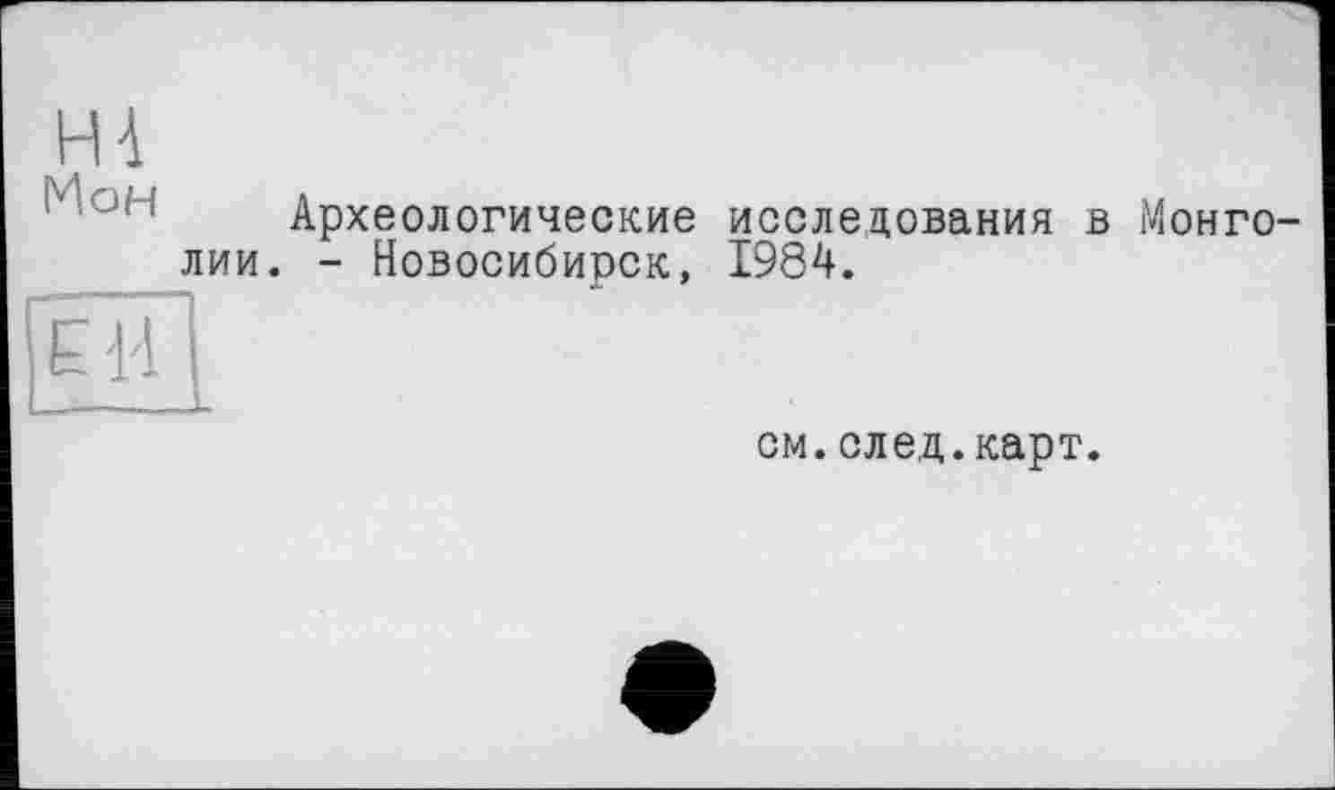 ﻿H à
M.OH
Археологические исследования в Монголии. - Новосибирск, 1984.
EH
см.след.карт.